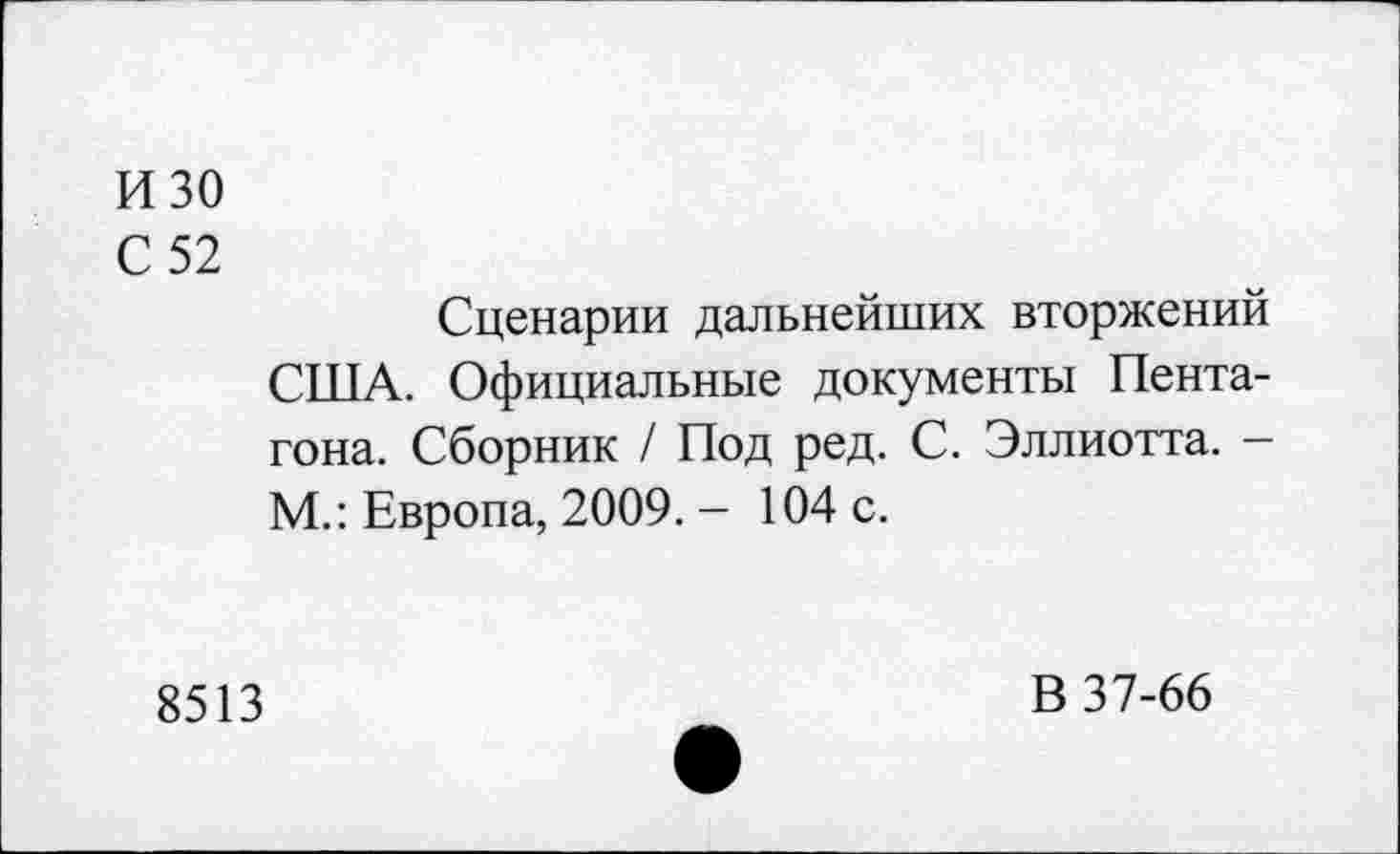 ﻿изо
С 52
Сценарии дальнейших вторжений США. Официальные документы Пентагона. Сборник / Под ред. С. Эллиотта. -М.: Европа, 2009. - 104 с.
8513
В 37-66